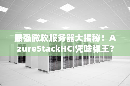 最强微软服务器大揭秘！AzureStackHCI凭啥称王？附真实测评数据