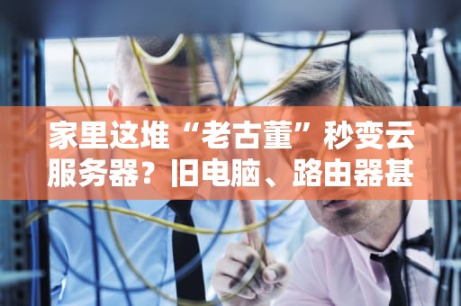 家里这堆“老古董”秒变云服务器？旧电脑、路由器甚至手机都能玩出花！