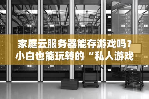 家庭云服务器能存游戏吗？小白也能玩转的“私人游戏库”搭建指南！