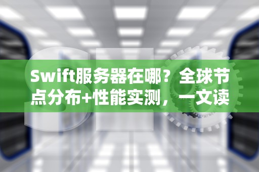Swift服务器在哪？全球节点分布+性能实测，一文读懂云端存储黑科技！