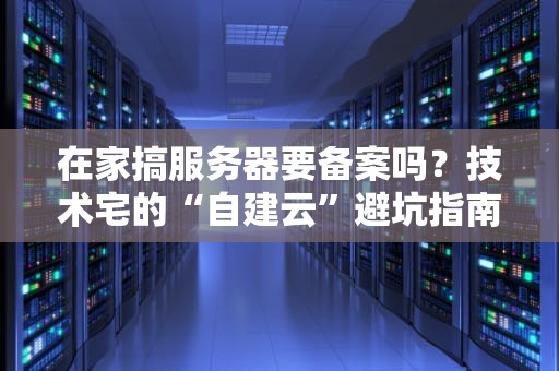 在家搞服务器要备案吗？技术宅的“自建云”避坑指南！