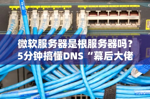 微软服务器是根服务器吗？5分钟搞懂DNS“幕后大佬”的真相！