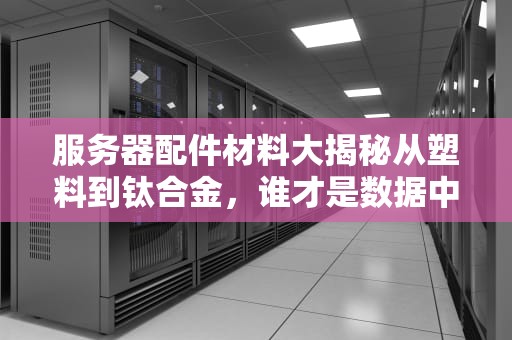 服务器配件材料大揭秘从塑料到钛合金，谁才是数据中心的“扛把子”？