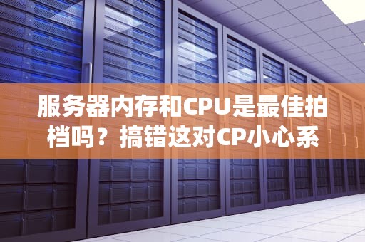 服务器内存和CPU是最佳拍档吗？搞错这对CP小心系统罢工！