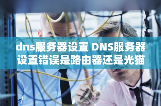 dns服务器设置 DNS服务器设置错误是路由器还是光猫的问题