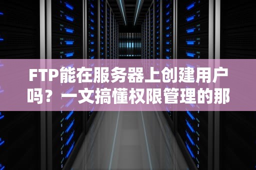 FTP能在服务器上创建用户吗？一文搞懂权限管理的那些骚操作！