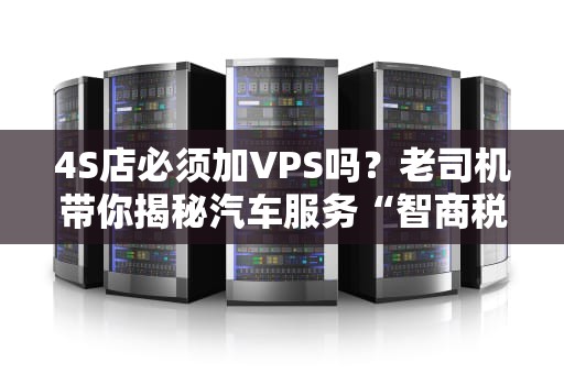 4S店必须加VPS吗？老司机带你揭秘汽车服务“智商税”