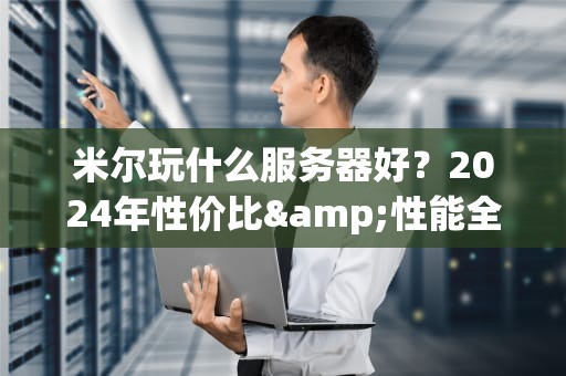 米尔玩什么服务器好？2024年性价比&性能全面横评，小白秒变老司机！