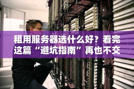 租用服务器选什么好？看完这篇“避坑指南”再也不交智商税！