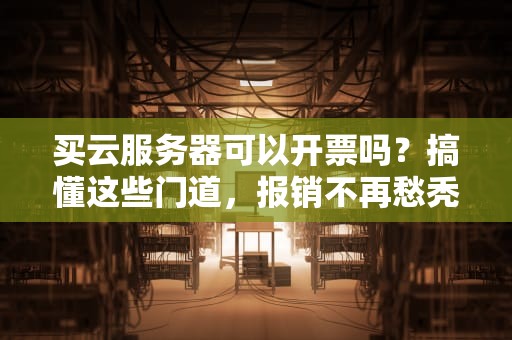 买云服务器可以开票吗？搞懂这些门道，报销不再愁秃头！