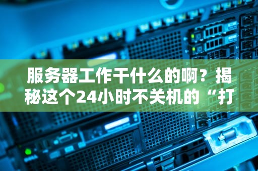 服务器工作干什么的啊？揭秘这个24小时不关机的“打工仔”日常！