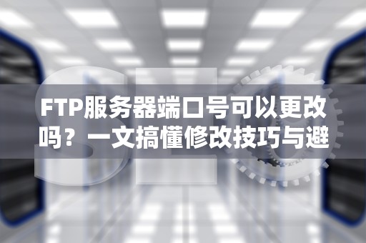 FTP服务器端口号可以更改吗？一文搞懂修改技巧与避坑指南