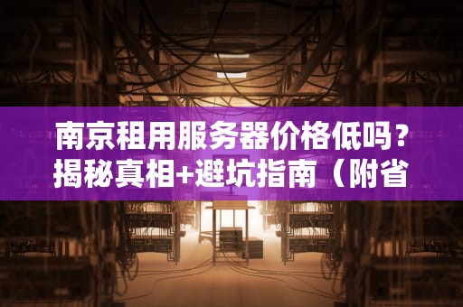 南京租用服务器价格低吗？揭秘真相+避坑指南（附省钱妙招）