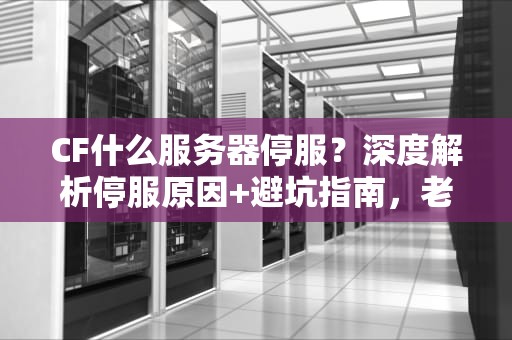 CF什么服务器停服？深度解析停服原因+避坑指南，老玩家必看！