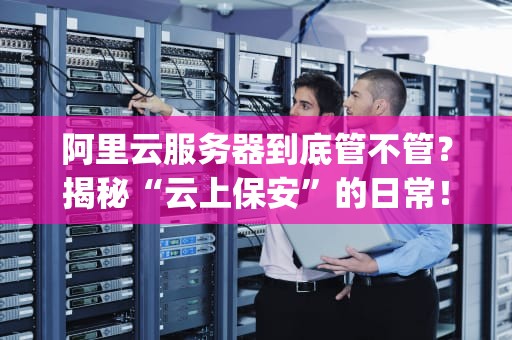 阿里云服务器到底管不管？揭秘“云上保安”的日常！(附真实测评数据)
