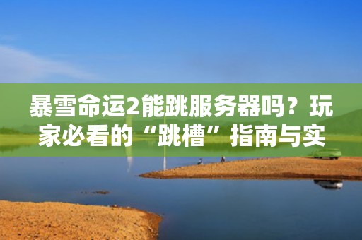 暴雪命运2能跳服务器吗？玩家必看的“跳槽”指南与实战测评！