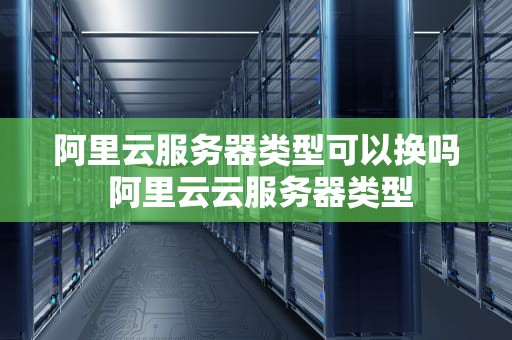 阿里云服务器类型可以换吗 阿里云云服务器类型
