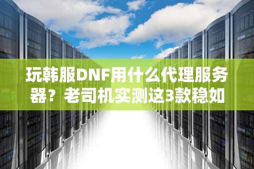 玩韩服DNF用什么代理服务器？老司机实测这3款稳如老狗！