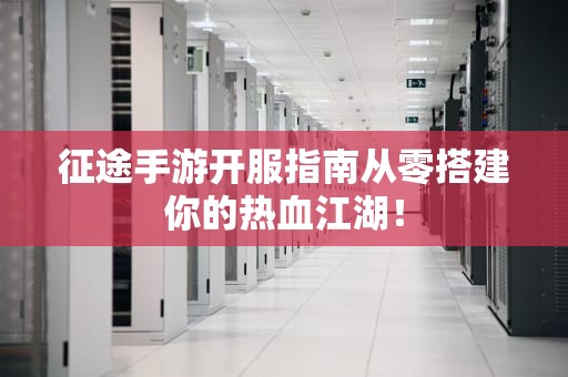 征途手游开服指南从零搭建你的热血江湖！