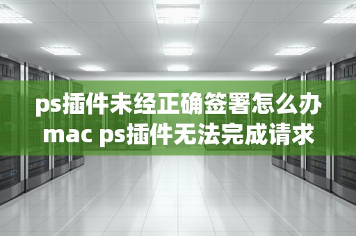 ps插件未经正确签署怎么办mac ps插件无法完成请求,因为它不是所指类型的文档