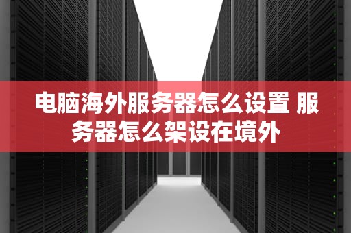 电脑海外服务器怎么设置 服务器怎么架设在境外