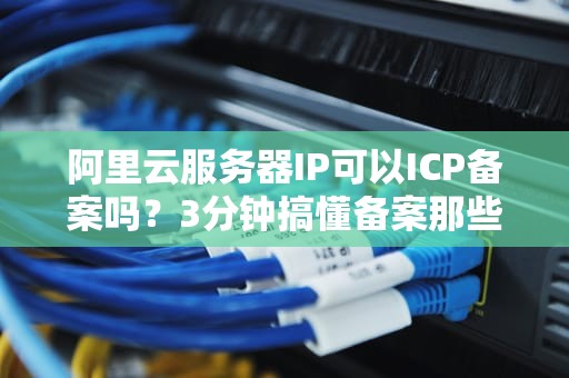 阿里云服务器IP可以ICP备案吗？3分钟搞懂备案那些事儿！