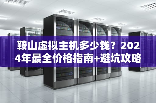 鞍山虚拟主机多少钱？2024年最全价格指南+避坑攻略（附真实测评）