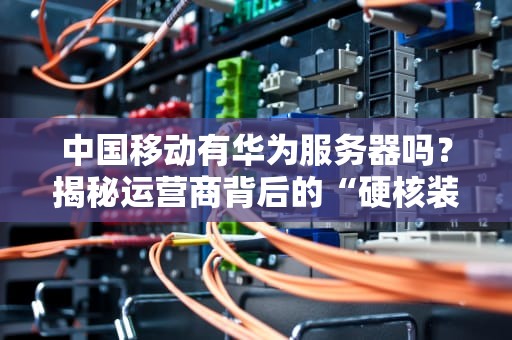 中国移动有华为服务器吗？揭秘运营商背后的“硬核装备”