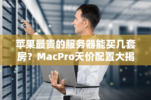 苹果最贵的服务器能买几套房？MacPro天价配置大揭秘！