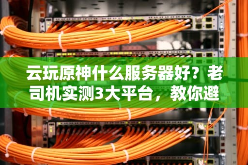 云玩原神什么服务器好？老司机实测3大平台，教你避坑选最优！