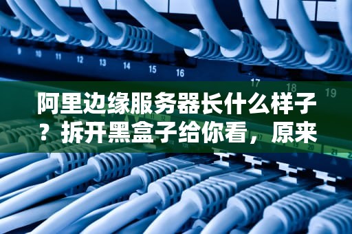 阿里边缘服务器长什么样子？拆开黑盒子给你看，原来长这样！