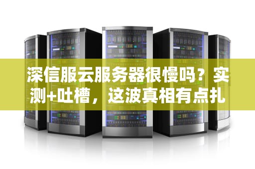 深信服云服务器很慢吗？实测+吐槽，这波真相有点扎心！