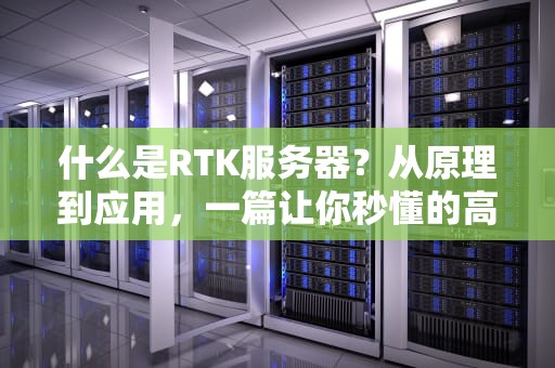什么是RTK服务器？从原理到应用，一篇让你秒懂的高精度定位指南！