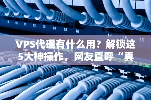 VPS代理有什么用？解锁这5大神操作，网友直呼“真香”！