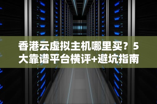 香港云虚拟主机哪里买？5大靠谱平台横评+避坑指南！
