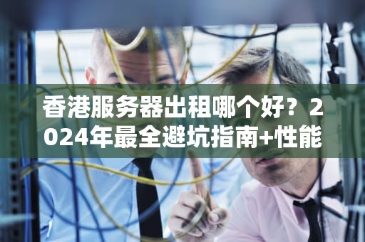 香港服务器出租哪个好？2024年最全避坑指南+性能实测！