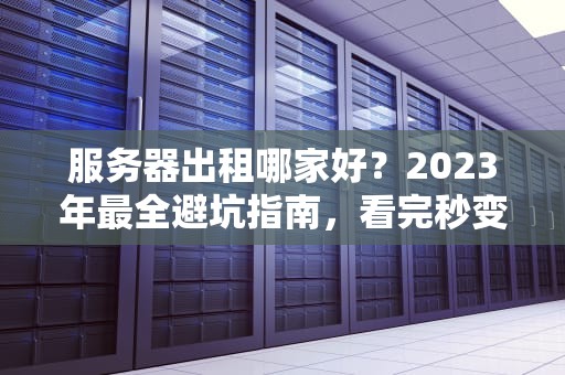 服务器出租哪家好？2023年最全避坑指南，看完秒变老司机！
