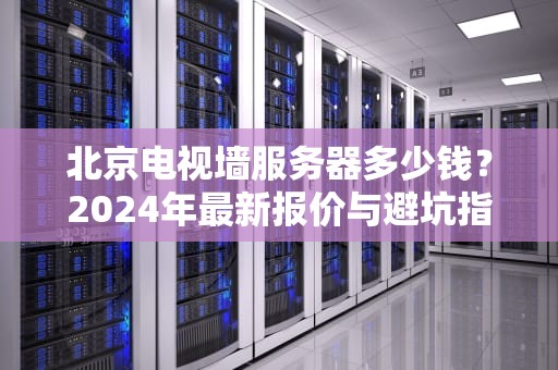 北京电视墙服务器多少钱？2024年最新报价与避坑指南（附真实案例）