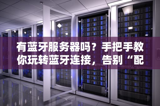 有蓝牙服务器吗？手把手教你玩转蓝牙连接，告别“配对焦虑”！