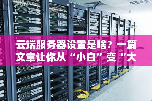 云端服务器设置是啥？一篇文章让你从“小白”变“大神”！
