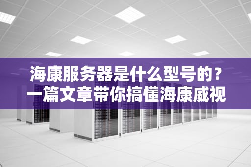 海康服务器是什么型号的？一篇文章带你搞懂海康威视的硬核装备！