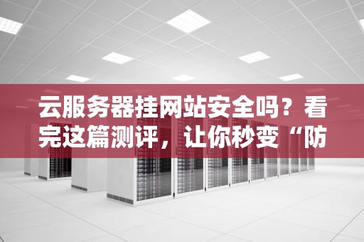 云服务器挂网站安全吗？看完这篇测评，让你秒变“防黑”专家！