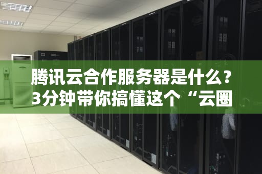 腾讯云合作服务器是什么？3分钟带你搞懂这个“云圈顶流”的玩法！