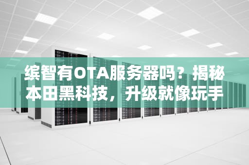 缤智有OTA服务器吗？揭秘本田黑科技，升级就像玩手机一样简单！