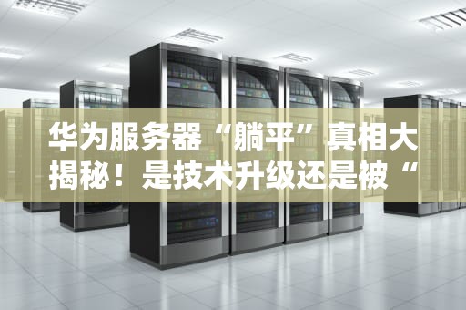 华为服务器“躺平”真相大揭秘！是技术升级还是被“卡脖子”？