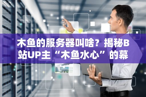 木鱼的服务器叫啥？揭秘B站UP主“木鱼水心”的幕后技术支撑！
