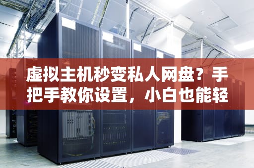 虚拟主机秒变私人网盘？手把手教你设置，小白也能轻松上手！