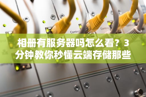 相册有服务器吗怎么看？3分钟教你秒懂云端存储那些事儿！