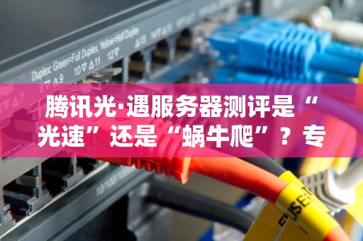 腾讯光·遇服务器测评是“光速”还是“蜗牛爬”？专业解析+避坑指南！