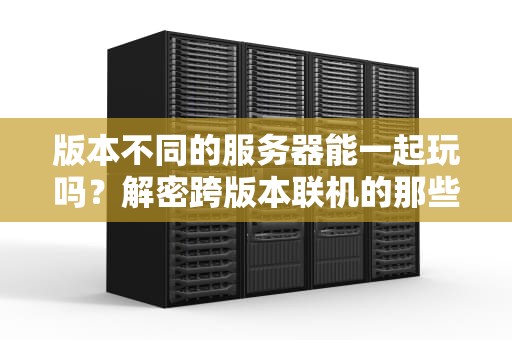 版本不同的服务器能一起玩吗？解密跨版本联机的那些事儿